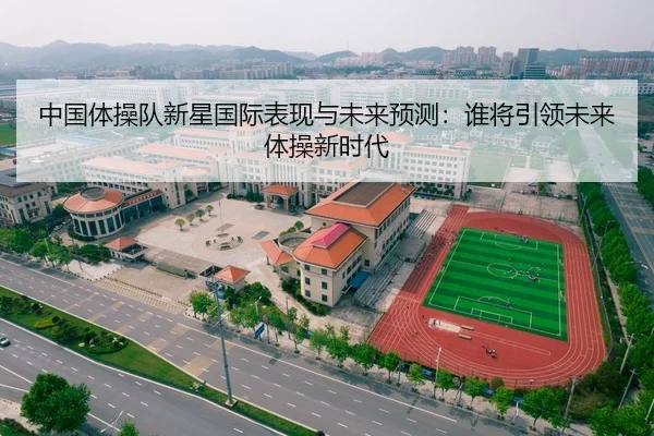 中国体操队新星国际表现与未来预测：谁将引领未来体操新时代